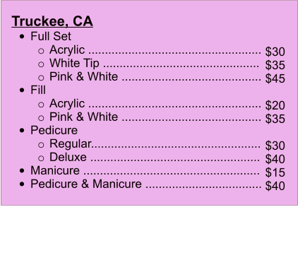 Truckee, CA                         	Full Set  o	Acrylic .................................................... o	White Tip ...............................................  o	Pink & White .......................................... 	Fill  o	Acrylic .................................................... o	Pink & White .......................................... 	Pedicure  o	Regular...................................................  o	Deluxe ................................................... 	Manicure .....................................................  	Pedicure & Manicure ...................................   $30 $35 $45  $20 $35  $30 $40 $15 $40